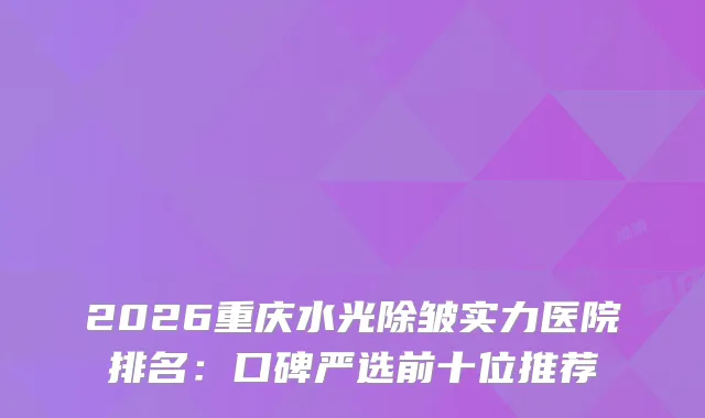 2026重庆水光除皱实力医院排名:口碑严选前十位推荐