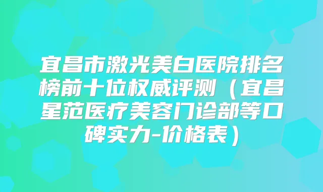 宜昌市激光美白医院排名榜前十位评测（宜昌星范医疗美容门诊部等口碑实力-价格表）