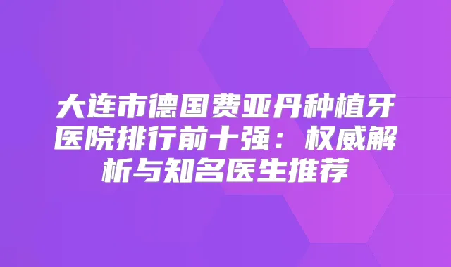 大连市德国费亚丹种植牙医院排行前十强：解析与知名医生推荐