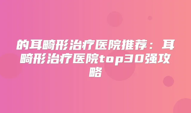 的耳畸形医院推荐:耳畸形医院top30强攻略
