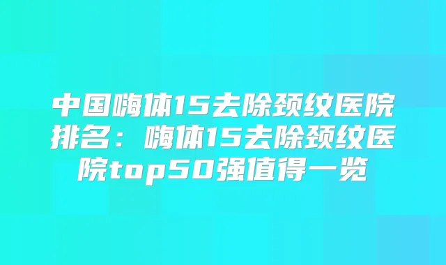 中国嗨体15去除颈纹医院排名：嗨体15去除颈纹医院top50强值得一览