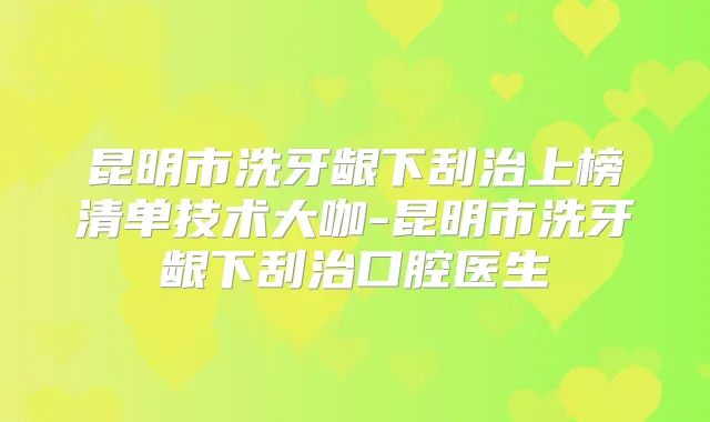 昆明市洗牙龈下刮治上榜清单技术大咖-昆明市洗牙龈下刮治口腔医生