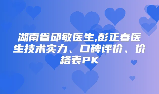 湖南省邱敏医生,彭正春医生技术实力、口碑评价、价格表PK
