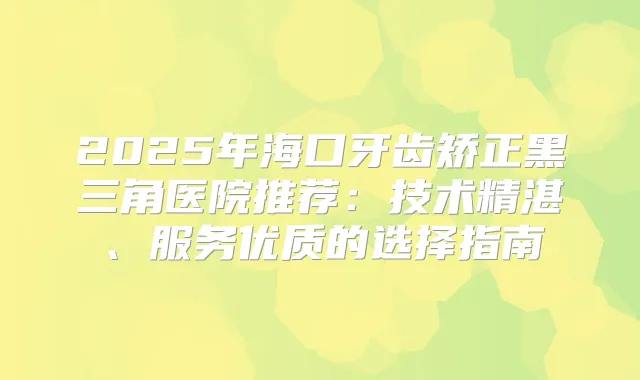 2025年海口牙齿矫正黑三角医院推荐：技术精湛、服务优质的选择指南