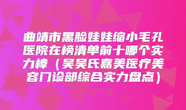 曲靖市黑脸娃娃缩小毛孔医院在榜清单前十哪个实力棒（吴吴氏嘉美医疗美容门诊部综合实力盘点）