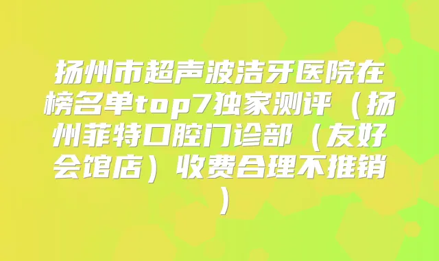 扬州市超声波洁牙医院在榜名单top7测评(扬州菲特口腔门诊部(友好会馆店)收费合理不推销)