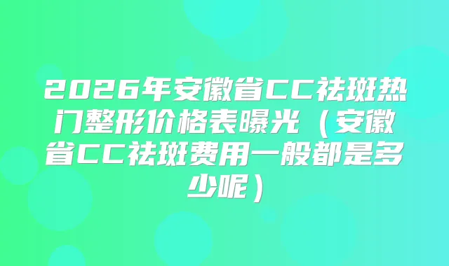 2026年安徽省CC祛斑热门整形价格表曝光（安徽省CC祛斑费用一般都是多少呢）
