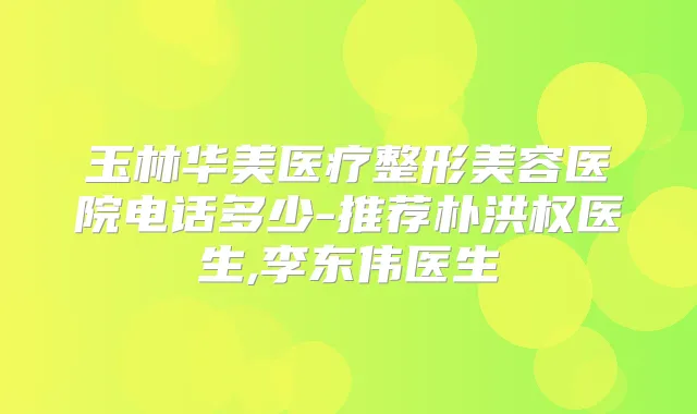 玉林华美医疗整形美容医院电话多少-推荐朴洪权医生,李东伟医生