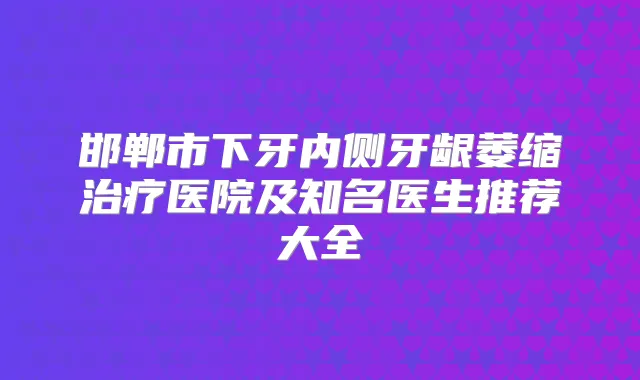 邯郸市下牙内侧牙龈萎缩医院及知名医生推荐大全