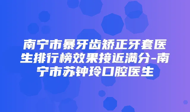 南宁市暴牙齿矫正牙套医生排行榜效果接近满分-南宁市苏钟玲口腔医生