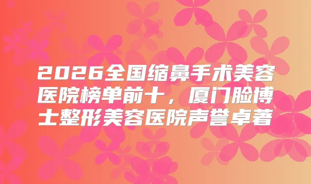 2026全国缩鼻手术美容医院榜单前十，厦门脸博士整形美容医院声誉卓著