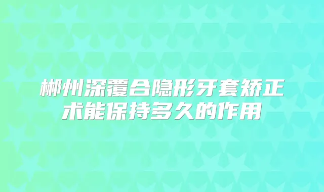 郴州深覆合隐形牙套矫正术能保持多久的作用