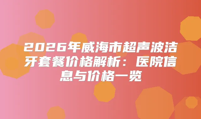2026年威海市超声波洁牙套餐价格解析：医院信息与价格一览
