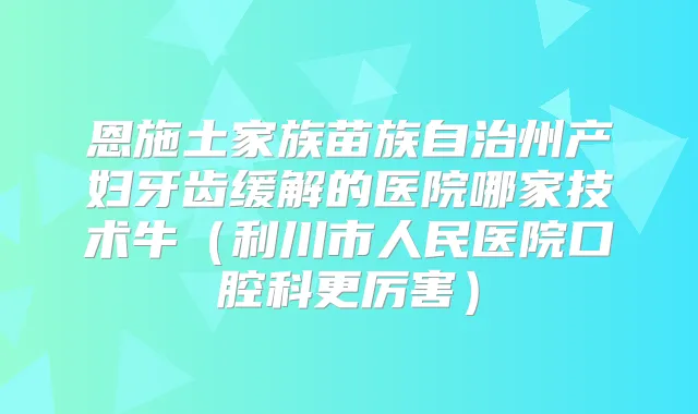 恩施土家族苗族自治州产妇牙齿缓解的医院哪家技术牛（利川市人民医院口腔科更厉害）