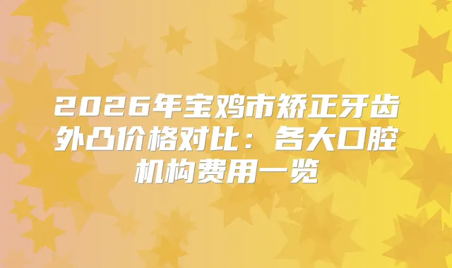 2026年宝鸡市矫正牙齿外凸价格对比：各大口腔机构费用一览