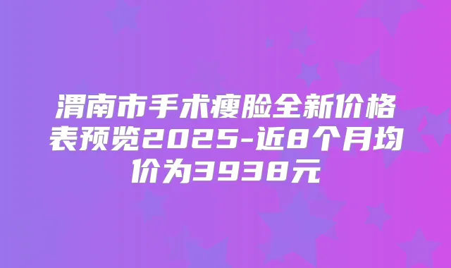 渭南市手术瘦脸全新价格表预览2025-近8个月均价为3938元