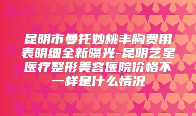 昆明市曼托妙桃丰胸费用表明细全新曝光-昆明艺星医疗整形美容医院价格不一样是什么情况