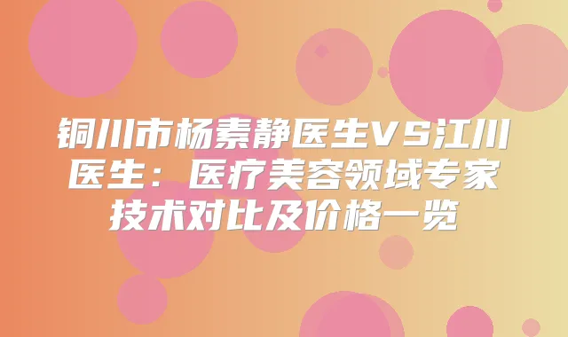 铜川市杨素静医生VS江川医生：医疗美容领域专家技术对比及价格一览