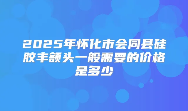 2025年怀化市会同县硅胶丰额头一般需要的价格是多少
