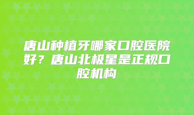 唐山种植牙哪家口腔医院好？唐山北极星是正规口腔机构