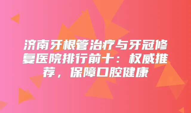 济南牙根管与牙冠修复医院排行前十:推荐,保障口腔健康