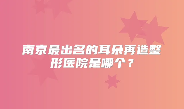 南京出名的耳朵再造整形医院是哪个?