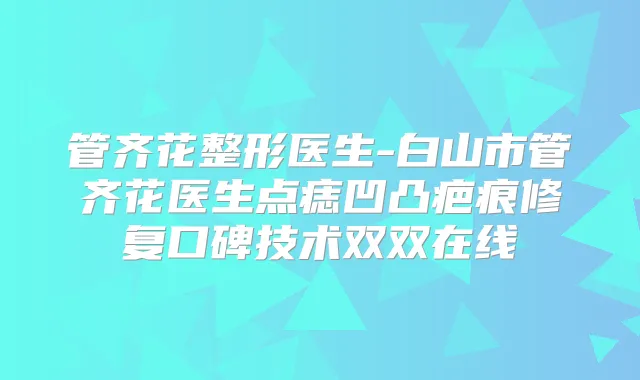 管齐花整形医生-白山市管齐花医生点痣凹凸疤痕修复口碑技术双双在线
