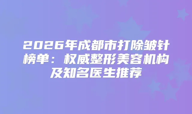 2026年成都市打除皱针榜单：整形美容机构及知名医生推荐