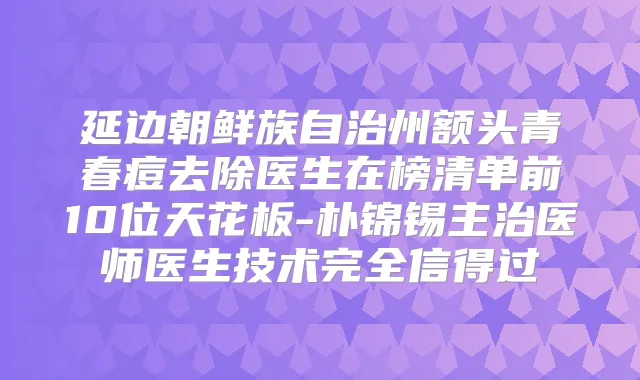 延边朝鲜族自治州额头青春痘去除医生在榜清单前10位天花板-朴锦锡主治医师医生技术完全信得过