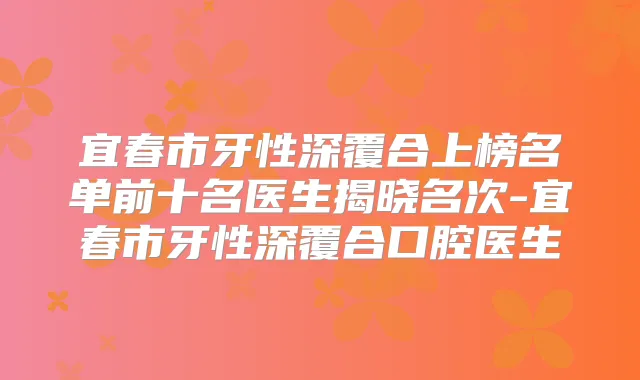 宜春市牙性深覆合上榜名单前十名医生揭晓名次-宜春市牙性深覆合口腔医生