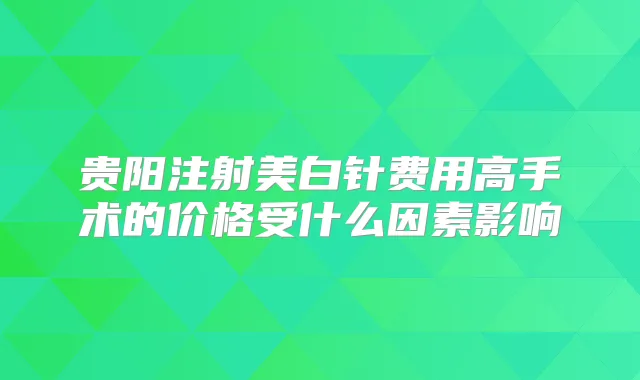 贵阳注射美白针费用高手术的价格受什么因素影响