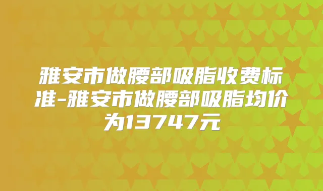 雅安市做腰部吸脂收费标准-雅安市做腰部吸脂均价为13747元