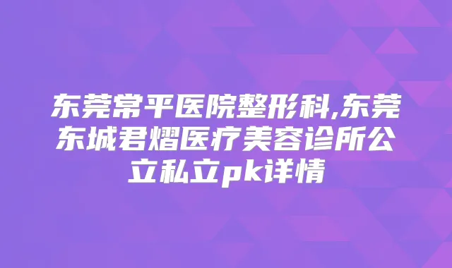 东莞常平医院整形科,东莞东城君熠医疗美容诊所公立私立pk详情