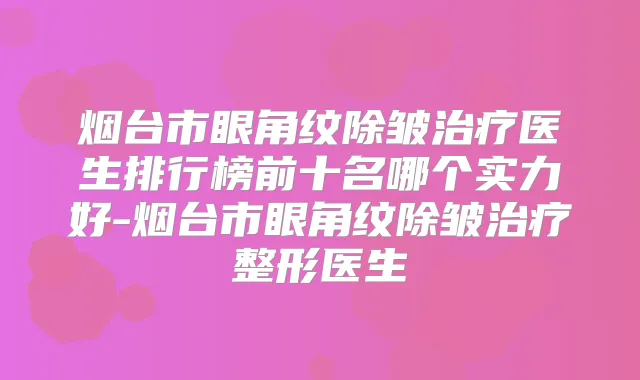 烟台市眼角纹除皱医生排行榜前十名哪个实力好-烟台市眼角纹除皱整形医生