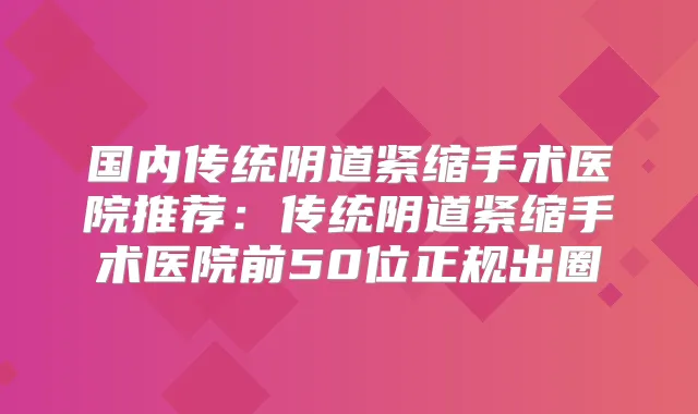 国内传统阴道紧缩手术医院推荐：传统阴道紧缩手术医院前50位正规出圈