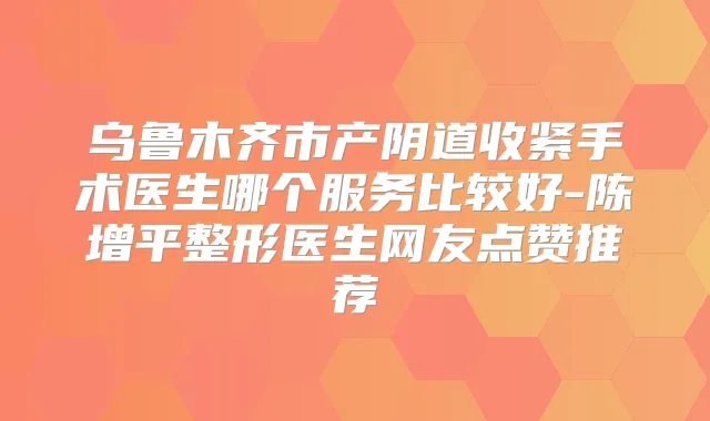 乌鲁木齐市产阴道收紧手术医生哪个服务比较好-陈增平整形医生网友点赞推荐