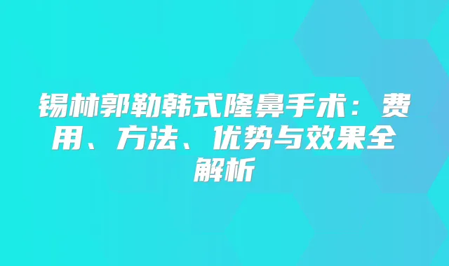 锡林郭勒韩式隆鼻手术：费用、方法、优势与效果全解析