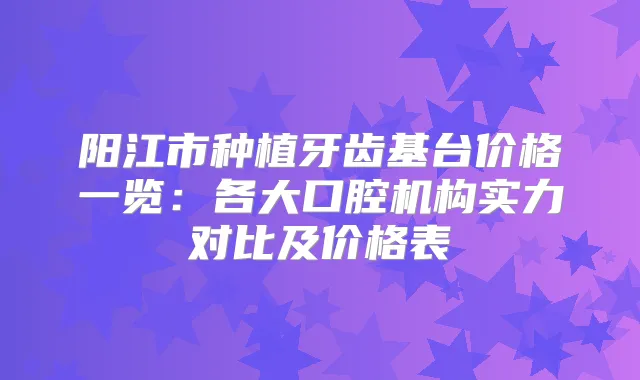 阳江市种植牙齿基台价格一览：各大口腔机构实力对比及价格表