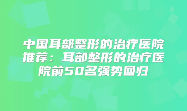 中国耳部整形的医院推荐：耳部整形的医院前50名强势回归