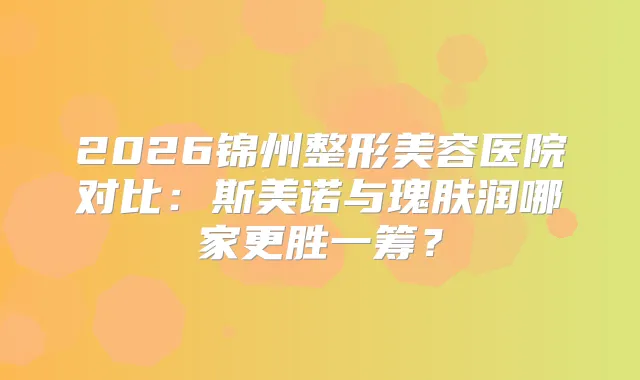 2026锦州整形美容医院对比:斯美诺与瑰肤润哪家更胜一筹?