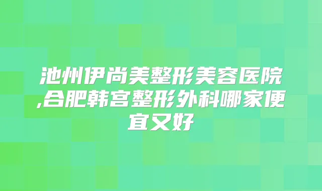 池州伊尚美整形美容医院,合肥韩宫整形外科哪家便宜又好