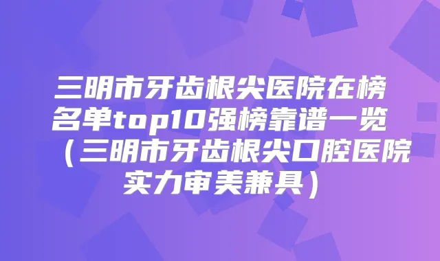 三明市牙齿根尖医院在榜名单top10强榜靠谱一览（三明市牙齿根尖口腔医院实力审美兼具）