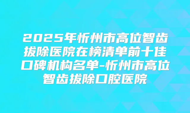 2025年忻州市高位智齿拔除医院在榜清单前十佳口碑机构名单-忻州市高位智齿拔除口腔医院