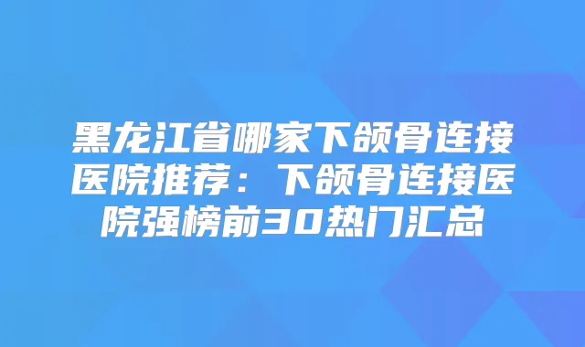黑龙江省哪家下颌骨连接医院推荐：下颌骨连接医院强榜前30热门汇总