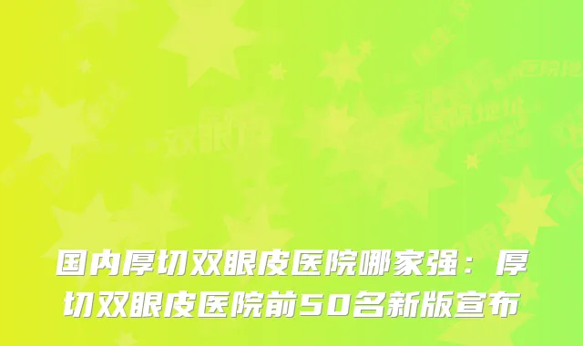 国内厚切双眼皮医院哪家强：厚切双眼皮医院前50名新版宣布
