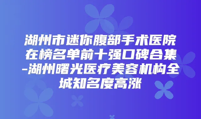 湖州市迷你腹部手术医院在榜名单前十强口碑合集-湖州曙光医疗美容机构全城知名度高涨