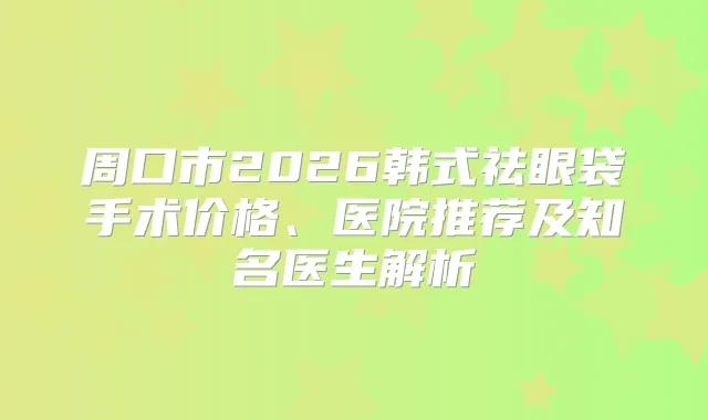 周口市2026韩式祛眼袋手术价格、医院推荐及知名医生解析