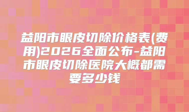 益阳市眼皮切除价格表(费用)2026全面公布-益阳市眼皮切除医院大概都需要多少钱