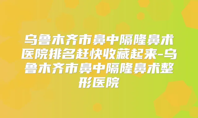 乌鲁木齐市鼻中隔隆鼻术医院排名赶快收藏起来-乌鲁木齐市鼻中隔隆鼻术整形医院