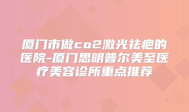 厦门市做co2激光祛疤的医院-厦门思明普尔美至医疗美容诊所重点推荐
